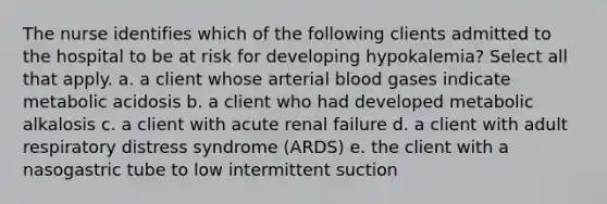 The nurse identifies which of the following clients admitted to the hospital to be at risk for developing hypokalemia? Select all that apply. a. a client whose arterial blood gases indicate metabolic acidosis b. a client who had developed metabolic alkalosis c. a client with acute renal failure d. a client with adult respiratory distress syndrome (ARDS) e. the client with a nasogastric tube to low intermittent suction