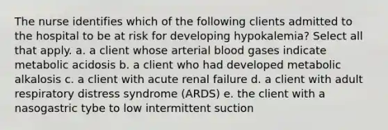 The nurse identifies which of the following clients admitted to the hospital to be at risk for developing hypokalemia? Select all that apply. a. a client whose arterial blood gases indicate metabolic acidosis b. a client who had developed metabolic alkalosis c. a client with acute renal failure d. a client with adult respiratory distress syndrome (ARDS) e. the client with a nasogastric tybe to low intermittent suction