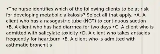 •The nurse identifies which of the following clients to be at risk for developing metabolic alkalosis? Select all that apply. •A. A client who has a nasogastric tube (NGT) to continuous suction •B. A client who has had diarrhea for two days •C. A client who is admitted with salicylate toxicity •D. A client who takes antacids frequently for heartburn •E. A client who is admitted with asthmatic bronchitis