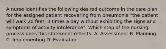 A nurse identifies the following desired outcome in the care plan for the assigned patient recovering from pneumonia "the patient will walk 20 feet, 3 times a day without exhibiting the signs and symptoms of activity intolerance". Which step of the nursing process does this statement reflects: A. Assessment B. Planning C. Implementing D. Evaluation