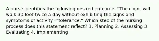 A nurse identifies the following desired outcome: "The client will walk 30 feet twice a day without exhibiting the signs and symptoms of activity intolerance." Which step of the nursing process does this statement reflect? 1. Planning 2. Assessing 3. Evaluating 4. Implementing
