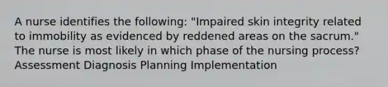 A nurse identifies the following: "Impaired skin integrity related to immobility as evidenced by reddened areas on the sacrum." The nurse is most likely in which phase of the nursing process? Assessment Diagnosis Planning Implementation