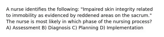 A nurse identifies the following: "Impaired skin integrity related to immobility as evidenced by reddened areas on the sacrum." The nurse is most likely in which phase of the nursing process? A) Assessment B) Diagnosis C) Planning D) Implementation