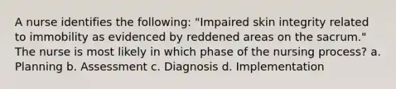 A nurse identifies the following: "Impaired skin integrity related to immobility as evidenced by reddened areas on the sacrum." The nurse is most likely in which phase of the nursing process? a. Planning b. Assessment c. Diagnosis d. Implementation