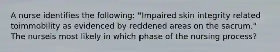 A nurse identifies the following: "Impaired skin integrity related toimmobility as evidenced by reddened areas on the sacrum." The nurseis most likely in which phase of the nursing process?