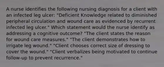 A nurse identifies the following nursing diagnosis for a client with an infected leg ulcer: "Deficient Knowledge related to diminished peripheral circulation and wound care as evidenced by recurrent infected leg ulcer." Which statement would the nurse identify as addressing a cognitive outcome? "The client states the reason for wound care measures." "The client demonstrates how to irrigate leg wound." "Client chooses correct size of dressing to cover the wound." "Client verbalizes being motivated to continue follow-up to prevent recurrence."