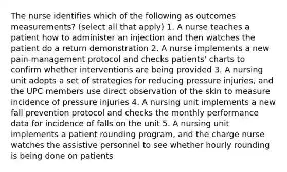 The nurse identifies which of the following as outcomes measurements? (select all that apply) 1. A nurse teaches a patient how to administer an injection and then watches the patient do a return demonstration 2. A nurse implements a new pain-management protocol and checks patients' charts to confirm whether interventions are being provided 3. A nursing unit adopts a set of strategies for reducing pressure injuries, and the UPC members use direct observation of the skin to measure incidence of pressure injuries 4. A nursing unit implements a new fall prevention protocol and checks the monthly performance data for incidence of falls on the unit 5. A nursing unit implements a patient rounding program, and the charge nurse watches the assistive personnel to see whether hourly rounding is being done on patients