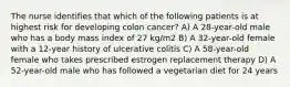 The nurse identifies that which of the following patients is at highest risk for developing colon cancer? A) A 28-year-old male who has a body mass index of 27 kg/m2 B) A 32-year-old female with a 12-year history of ulcerative colitis C) A 58-year-old female who takes prescribed estrogen replacement therapy D) A 52-year-old male who has followed a vegetarian diet for 24 years