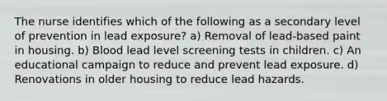 The nurse identifies which of the following as a secondary level of prevention in lead exposure? a) Removal of lead-based paint in housing. b) Blood lead level screening tests in children. c) An educational campaign to reduce and prevent lead exposure. d) Renovations in older housing to reduce lead hazards.