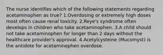 The nurse identifies which of the following statements regarding acetaminophen as true? 1.Overdosing or extremely high doses most often cause renal toxicity. 2.Reye's syndrome often develops in children who take acetaminophen. 3.A child should not take acetaminophen for longer than 2 days without the healthcare provider's approval. 4.Acetylcysteine (Mucomyst) is the antidote for acetaminophen overdose.