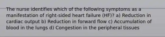 The nurse identifies which of the following symptoms as a manifestation of right-sided heart failure (HF)? a) Reduction in cardiac output b) Reduction in forward flow c) Accumulation of blood in the lungs d) Congestion in the peripheral tissues