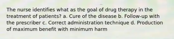 The nurse identifies what as the goal of drug therapy in the treatment of patients? a. Cure of the disease b. Follow-up with the prescriber c. Correct administration technique d. Production of maximum benefit with minimum harm