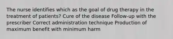 The nurse identifies which as the goal of drug therapy in the treatment of patients? Cure of the disease Follow-up with the prescriber Correct administration technique Production of maximum benefit with minimum harm