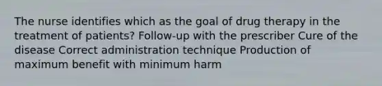 The nurse identifies which as the goal of drug therapy in the treatment of patients? Follow-up with the prescriber Cure of the disease Correct administration technique Production of maximum benefit with minimum harm