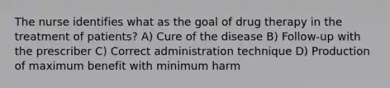 The nurse identifies what as the goal of drug therapy in the treatment of patients? A) Cure of the disease B) Follow-up with the prescriber C) Correct administration technique D) Production of maximum benefit with minimum harm