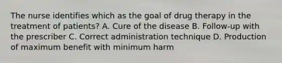 The nurse identifies which as the goal of drug therapy in the treatment of patients? A. Cure of the disease B. Follow-up with the prescriber C. Correct administration technique D. Production of maximum benefit with minimum harm