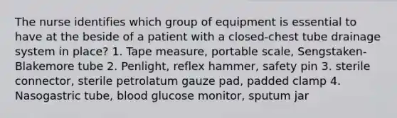 The nurse identifies which group of equipment is essential to have at the beside of a patient with a closed-chest tube drainage system in place? 1. Tape measure, portable scale, Sengstaken-Blakemore tube 2. Penlight, reflex hammer, safety pin 3. sterile connector, sterile petrolatum gauze pad, padded clamp 4. Nasogastric tube, blood glucose monitor, sputum jar