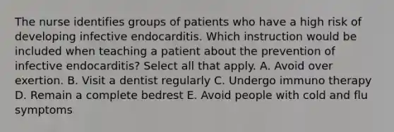 The nurse identifies groups of patients who have a high risk of developing infective endocarditis. Which instruction would be included when teaching a patient about the prevention of infective endocarditis? Select all that apply. A. Avoid over exertion. B. Visit a dentist regularly C. Undergo immuno therapy D. Remain a complete bedrest E. Avoid people with cold and flu symptoms