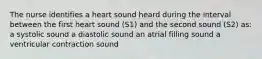 The nurse identifies a heart sound heard during the interval between the first heart sound (S1) and the second sound (S2) as: a systolic sound a diastolic sound an atrial filling sound a ventricular contraction sound