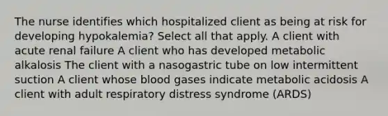 The nurse identifies which hospitalized client as being at risk for developing hypokalemia? Select all that apply. A client with acute renal failure A client who has developed metabolic alkalosis The client with a nasogastric tube on low intermittent suction A client whose blood gases indicate metabolic acidosis A client with adult respiratory distress syndrome (ARDS)