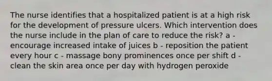 The nurse identifies that a hospitalized patient is at a high risk for the development of pressure ulcers. Which intervention does the nurse include in the plan of care to reduce the risk? a - encourage increased intake of juices b - reposition the patient every hour c - massage bony prominences once per shift d - clean the skin area once per day with hydrogen peroxide