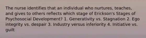 The nurse identifies that an individual who nurtures, teaches, and gives to others reflects which stage of Erickson's Stages of Psychosocial Development? 1. Generativity vs. Stagnation 2. Ego integrity vs. despair 3. Industry versus inferiority 4. Initiative vs. guilt