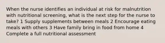 When the nurse identifies an individual at risk for malnutrition with nutritional screening, what is the next step for the nurse to take? 1 Supply supplements between meals 2 Encourage eating meals with others 3 Have family bring in food from home 4 Complete a full nutritional assessment