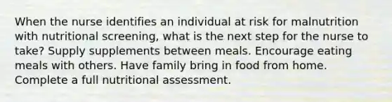 When the nurse identifies an individual at risk for malnutrition with nutritional screening, what is the next step for the nurse to take? Supply supplements between meals. Encourage eating meals with others. Have family bring in food from home. Complete a full nutritional assessment.