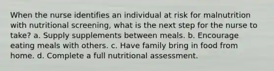 When the nurse identifies an individual at risk for malnutrition with nutritional screening, what is the next step for the nurse to take? a. Supply supplements between meals. b. Encourage eating meals with others. c. Have family bring in food from home. d. Complete a full nutritional assessment.