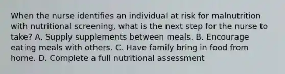 When the nurse identifies an individual at risk for malnutrition with nutritional screening, what is the next step for the nurse to take? A. Supply supplements between meals. B. Encourage eating meals with others. C. Have family bring in food from home. D. Complete a full nutritional assessment