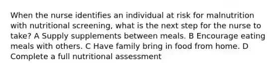 When the nurse identifies an individual at risk for malnutrition with nutritional screening, what is the next step for the nurse to take? A Supply supplements between meals. B Encourage eating meals with others. C Have family bring in food from home. D Complete a full nutritional assessment