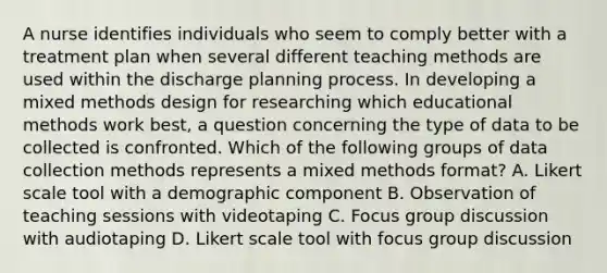 A nurse identifies individuals who seem to comply better with a treatment plan when several different teaching methods are used within the discharge planning process. In developing a mixed methods design for researching which educational methods work best, a question concerning the type of data to be collected is confronted. Which of the following groups of data collection methods represents a mixed methods format? A. Likert scale tool with a demographic component B. Observation of teaching sessions with videotaping C. Focus group discussion with audiotaping D. Likert scale tool with focus group discussion