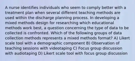 A nurse identifies individuals who seem to comply better with a treatment plan when several different teaching methods are used within the discharge planning process. In developing a mixed methods design for researching which educational methods work best, a question concerning the type of data to be collected is confronted. Which of the following groups of data collection methods represents a mixed methods format? A) Likert scale tool with a demographic component B) Observation of teaching sessions with videotaping C) Focus group discussion with audiotaping D) Likert scale tool with focus group discussion