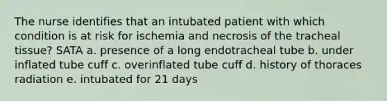 The nurse identifies that an intubated patient with which condition is at risk for ischemia and necrosis of the tracheal tissue? SATA a. presence of a long endotracheal tube b. under inflated tube cuff c. overinflated tube cuff d. history of thoraces radiation e. intubated for 21 days