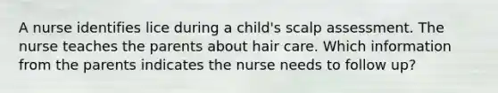 A nurse identifies lice during a child's scalp assessment. The nurse teaches the parents about hair care. Which information from the parents indicates the nurse needs to follow up?