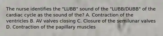 The nurse identifies the "LUBB" sound of the "LUBB/DUBB" of <a href='https://www.questionai.com/knowledge/k7EXTTtF9x-the-cardiac-cycle' class='anchor-knowledge'>the cardiac cycle</a> as the sound of the? A. Contraction of the ventricles B. AV valves closing C. Closure of the semilunar valves D. Contraction of the papillary muscles