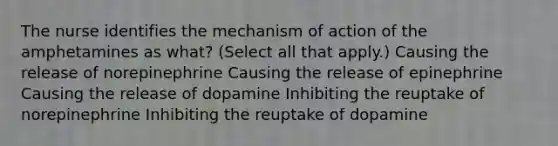 The nurse identifies the mechanism of action of the amphetamines as what? (Select all that apply.) Causing the release of norepinephrine Causing the release of epinephrine Causing the release of dopamine Inhibiting the reuptake of norepinephrine Inhibiting the reuptake of dopamine