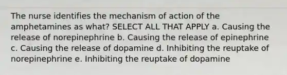 The nurse identifies the mechanism of action of the amphetamines as what? SELECT ALL THAT APPLY a. Causing the release of norepinephrine b. Causing the release of epinephrine c. Causing the release of dopamine d. Inhibiting the reuptake of norepinephrine e. Inhibiting the reuptake of dopamine