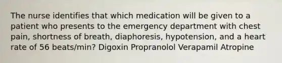 The nurse identifies that which medication will be given to a patient who presents to the emergency department with chest pain, shortness of breath, diaphoresis, hypotension, and a heart rate of 56 beats/min? Digoxin Propranolol Verapamil Atropine