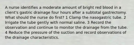 A nurse identifies a moderate amount of bright red blood in a client's gastric drainage four hours after a subtotal gastrectomy. What should the nurse do first? 1 Clamp the nasogastric tube. 2 Irrigate the tube gently with normal saline. 3 Record the observation and continue to monitor the drainage from the tube. 4 Reduce the pressure of the suction and record observations of the drainage characteristics.