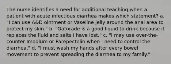 The nurse identifies a need for additional teaching when a patient with acute infectious diarrhea makes which statement? a. "I can use A&D ointment or Vaseline jelly around the anal area to protect my skin." b. "Gatorade is a good liquid to drink because it replaces the fluid and salts I have lost." c. "I may use over-the-counter Imodium or Parepectolin when I need to control the diarrhea." d. "I must wash my hands after every bowel movement to prevent spreading the diarrhea to my family."