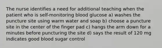 The nurse identifies a need for additional teaching when the patient who is self-monitoring blood glucose a) washes the puncture site using warm water and soap b) choose a puncture site in the center of the finger pad c) hangs the arm down for a minutes before puncturing the site d) says the result of 120 mg indicates good blood sugar control