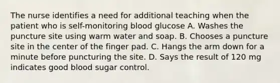 The nurse identifies a need for additional teaching when the patient who is self-monitoring blood glucose A. Washes the puncture site using warm water and soap. B. Chooses a puncture site in the center of the finger pad. C. Hangs the arm down for a minute before puncturing the site. D. Says the result of 120 mg indicates good blood sugar control.