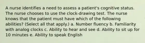 A nurse identifies a need to assess a patient's cognitive status. The nurse chooses to use the clock-drawing test. The nurse knows that the patient must have which of the following abilities? (Select all that apply.) a. Number fluency b. Familiarity with analog clocks c. Ability to hear and see d. Ability to sit up for 10 minutes e. Ability to speak English