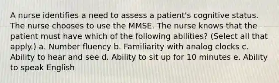 A nurse identifies a need to assess a patient's cognitive status. The nurse chooses to use the MMSE. The nurse knows that the patient must have which of the following abilities? (Select all that apply.) a. Number fluency b. Familiarity with analog clocks c. Ability to hear and see d. Ability to sit up for 10 minutes e. Ability to speak English