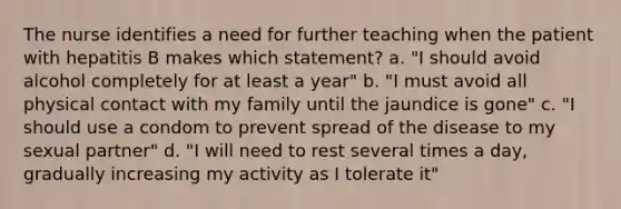 The nurse identifies a need for further teaching when the patient with hepatitis B makes which statement? a. "I should avoid alcohol completely for at least a year" b. "I must avoid all physical contact with my family until the jaundice is gone" c. "I should use a condom to prevent spread of the disease to my sexual partner" d. "I will need to rest several times a day, gradually increasing my activity as I tolerate it"