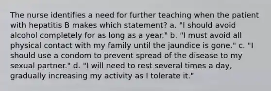 The nurse identifies a need for further teaching when the patient with hepatitis B makes which statement? a. "I should avoid alcohol completely for as long as a year." b. "I must avoid all physical contact with my family until the jaundice is gone." c. "I should use a condom to prevent spread of the disease to my sexual partner." d. "I will need to rest several times a day, gradually increasing my activity as I tolerate it."