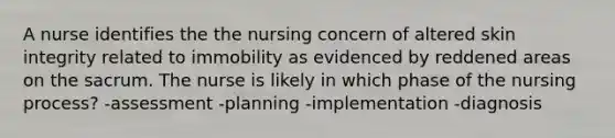 A nurse identifies the the nursing concern of altered skin integrity related to immobility as evidenced by reddened areas on the sacrum. The nurse is likely in which phase of the nursing process? -assessment -planning -implementation -diagnosis