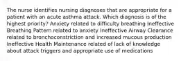 The nurse identifies nursing diagnoses that are appropriate for a patient with an acute asthma attack. Which diagnosis is of the highest priority? Anxiety related to difficulty breathing Ineffective Breathing Pattern related to anxiety Ineffective Airway Clearance related to bronchoconstriction and increased mucous production Ineffective Health Maintenance related of lack of knowledge about attack triggers and appropriate use of medications