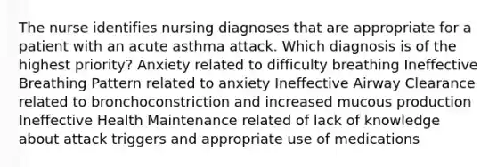 The nurse identifies nursing diagnoses that are appropriate for a patient with an acute asthma attack. Which diagnosis is of the highest priority? Anxiety related to difficulty breathing Ineffective Breathing Pattern related to anxiety Ineffective Airway Clearance related to bronchoconstriction and increased mucous production Ineffective Health Maintenance related of lack of knowledge about attack triggers and appropriate use of medications